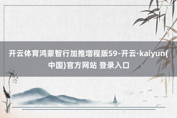 开云体育鸿蒙智行加推增程版S9-开云·kaiyun(中国)官方网站 登录入口