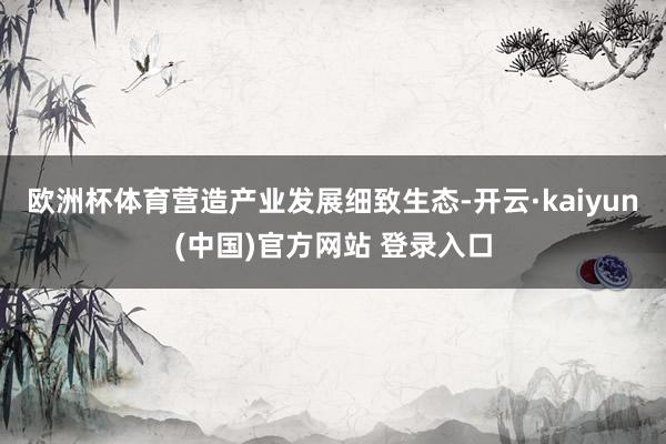 欧洲杯体育营造产业发展细致生态-开云·kaiyun(中国)官方网站 登录入口