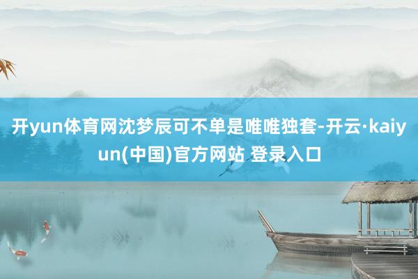 开yun体育网沈梦辰可不单是唯唯独套-开云·kaiyun(中国)官方网站 登录入口