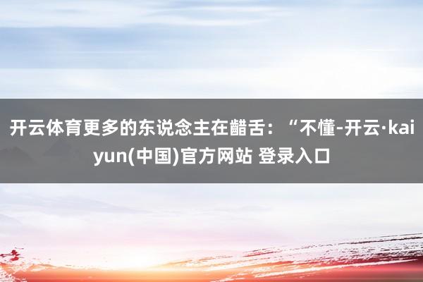 开云体育更多的东说念主在齰舌：“不懂-开云·kaiyun(中国)官方网站 登录入口