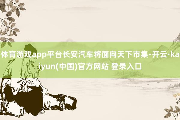 体育游戏app平台长安汽车将面向天下市集-开云·kaiyun(中国)官方网站 登录入口