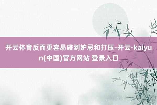 开云体育反而更容易碰到妒忌和打压-开云·kaiyun(中国)官方网站 登录入口