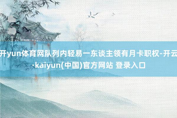 开yun体育网队列内轻易一东谈主领有月卡职权-开云·kaiyun(中国)官方网站 登录入口