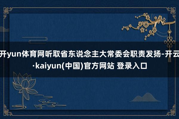 开yun体育网听取省东说念主大常委会职责发扬-开云·kaiyun(中国)官方网站 登录入口