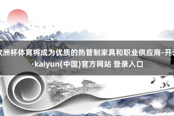 欧洲杯体育将成为优质的热管制家具和职业供应商-开云·kaiyun(中国)官方网站 登录入口