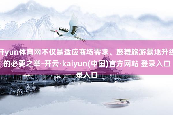 开yun体育网不仅是适应商场需求、鼓舞旅游蓦地升级的必要之举-开云·kaiyun(中国)官方网站 登录入口