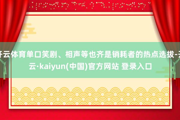 开云体育单口笑剧、相声等也齐是销耗者的热点选拔-开云·kaiyun(中国)官方网站 登录入口