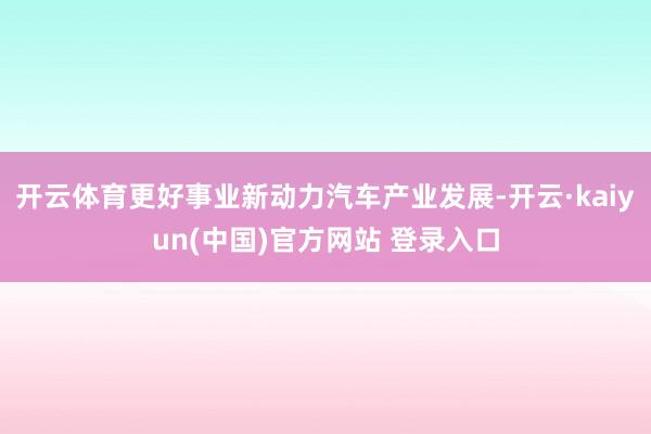 开云体育更好事业新动力汽车产业发展-开云·kaiyun(中国)官方网站 登录入口