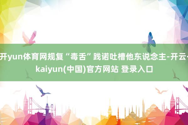 开yun体育网规复“毒舌”践诺吐槽他东说念主-开云·kaiyun(中国)官方网站 登录入口