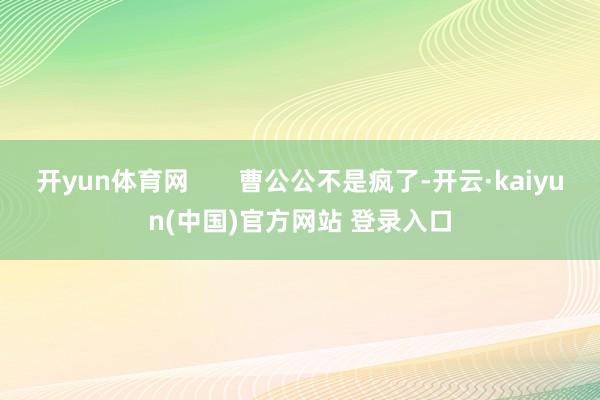 开yun体育网       曹公公不是疯了-开云·kaiyun(中国)官方网站 登录入口