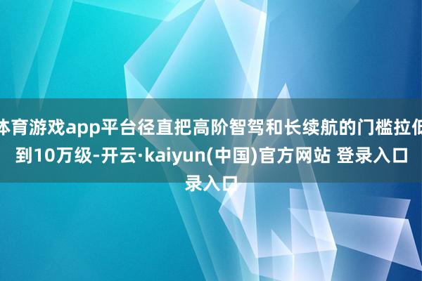 体育游戏app平台径直把高阶智驾和长续航的门槛拉低到10万级-开云·kaiyun(中国)官方网站 登录入口