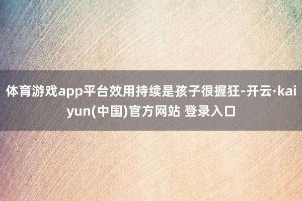 体育游戏app平台效用持续是孩子很握狂-开云·kaiyun(中国)官方网站 登录入口