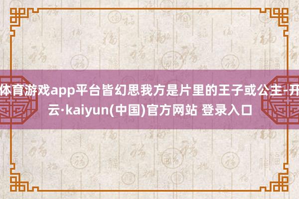 体育游戏app平台皆幻思我方是片里的王子或公主-开云·kaiyun(中国)官方网站 登录入口