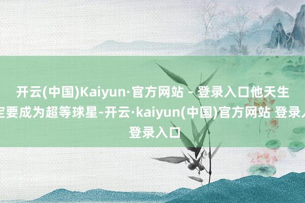 开云(中国)Kaiyun·官方网站 - 登录入口他天生注定要成为超等球星-开云·kaiyun(中国)官方网站 登录入口