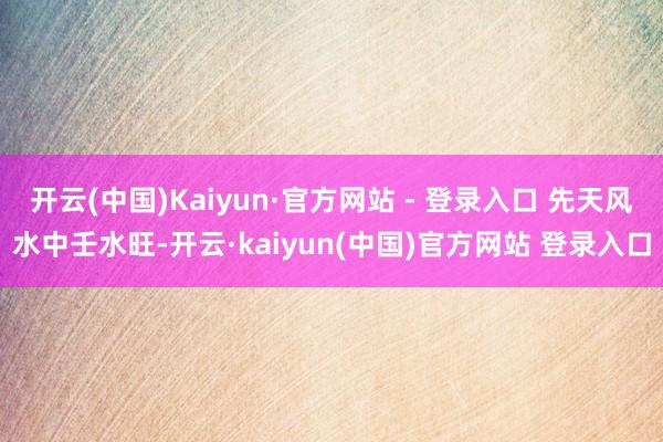 开云(中国)Kaiyun·官方网站 - 登录入口 先天风水中壬水旺-开云·kaiyun(中国)官方网站 登录入口