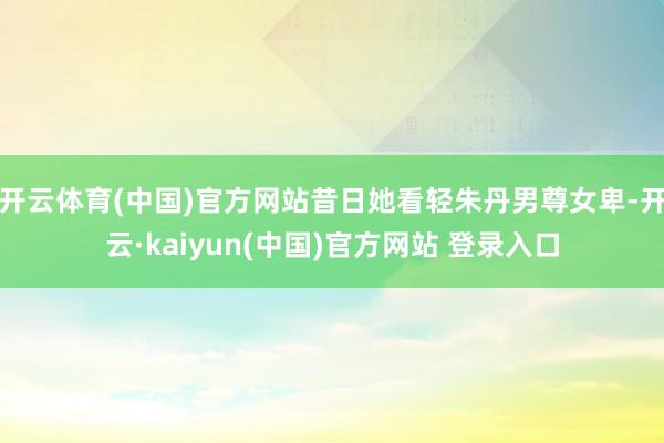 开云体育(中国)官方网站昔日她看轻朱丹男尊女卑-开云·kaiyun(中国)官方网站 登录入口