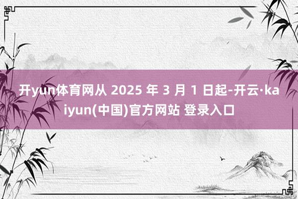 开yun体育网从 2025 年 3 月 1 日起-开云·kaiyun(中国)官方网站 登录入口