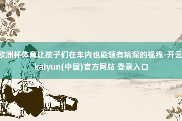 欧洲杯体育让孩子们在车内也能领有精深的视线-开云·kaiyun(中国)官方网站 登录入口