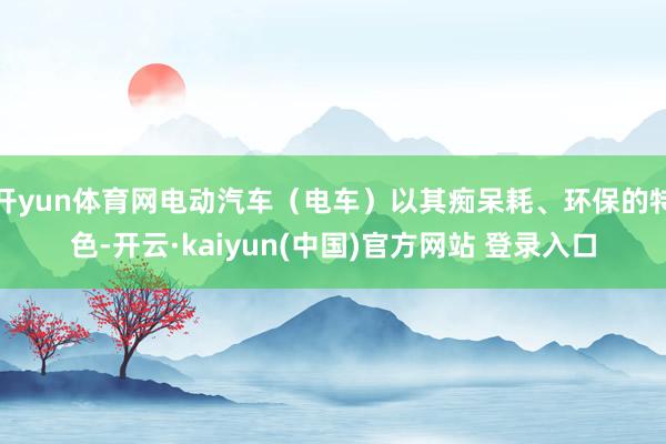 开yun体育网电动汽车（电车）以其痴呆耗、环保的特色-开云·kaiyun(中国)官方网站 登录入口