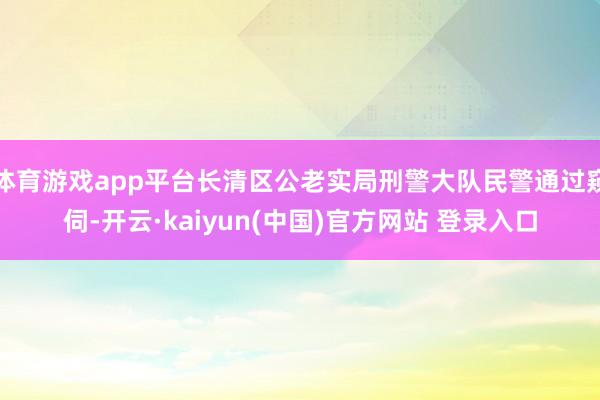 体育游戏app平台长清区公老实局刑警大队民警通过窥伺-开云·kaiyun(中国)官方网站 登录入口