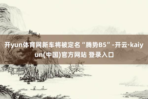 开yun体育网新车将被定名“腾势B5”-开云·kaiyun(中国)官方网站 登录入口