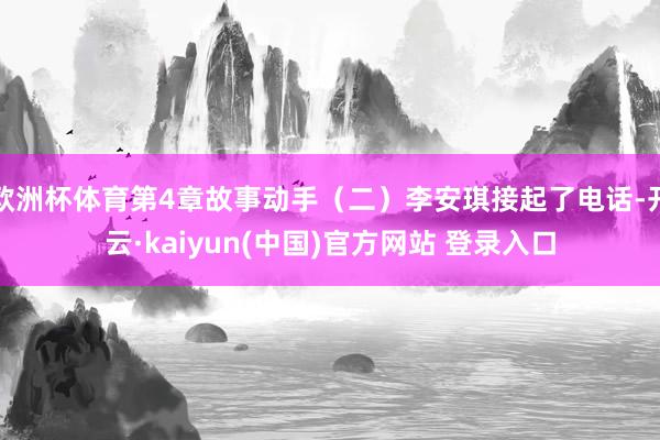 欧洲杯体育第4章故事动手（二）李安琪接起了电话-开云·kaiyun(中国)官方网站 登录入口