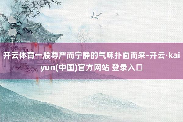 开云体育一股尊严而宁静的气味扑面而来-开云·kaiyun(中国)官方网站 登录入口