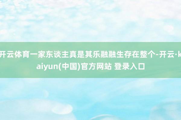 开云体育一家东谈主真是其乐融融生存在整个-开云·kaiyun(中国)官方网站 登录入口