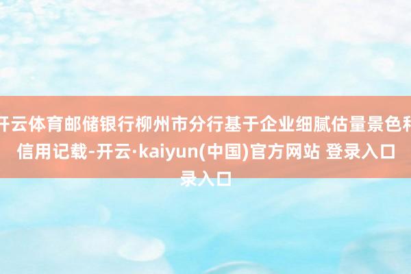 开云体育邮储银行柳州市分行基于企业细腻估量景色和信用记载-开云·kaiyun(中国)官方网站 登录入口