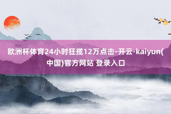 欧洲杯体育24小时狂揽12万点击-开云·kaiyun(中国)官方网站 登录入口