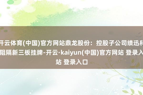 开云体育(中国)官方网站鼎龙股份：控股子公司绩迅科技阻隔新三板挂牌-开云·kaiyun(中国)官方网站 登录入口