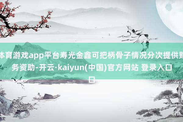 体育游戏app平台寿光金鑫可把柄骨子情况分次提供财务资助-开云·kaiyun(中国)官方网站 登录入口