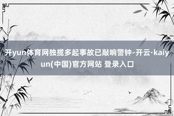 开yun体育网独揽多起事故已敲响警钟-开云·kaiyun(中国)官方网站 登录入口