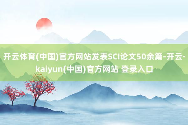 开云体育(中国)官方网站发表SCI论文50余篇-开云·kaiyun(中国)官方网站 登录入口
