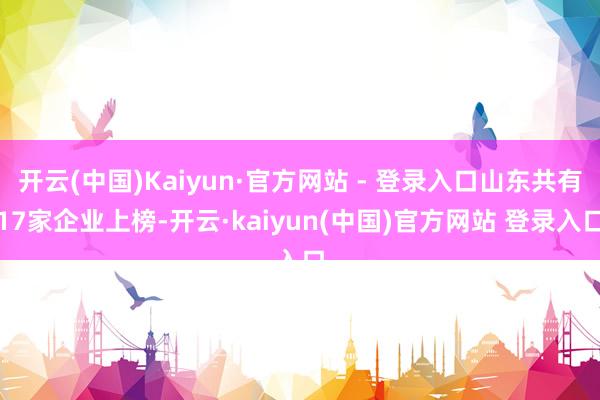 开云(中国)Kaiyun·官方网站 - 登录入口山东共有17家企业上榜-开云·kaiyun(中国)官方网站 登录入口