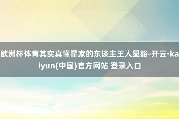 欧洲杯体育其实真懂霍家的东谈主王人显豁-开云·kaiyun(中国)官方网站 登录入口