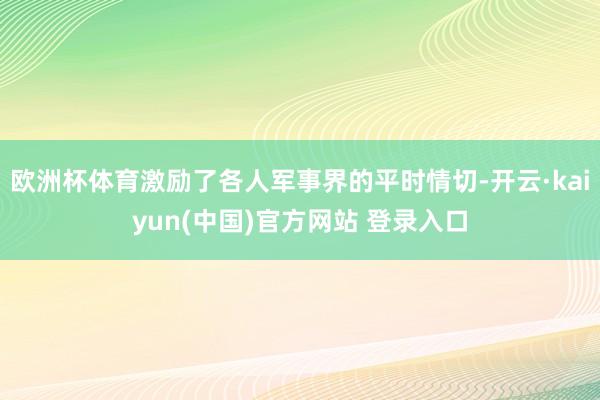 欧洲杯体育激励了各人军事界的平时情切-开云·kaiyun(中国)官方网站 登录入口