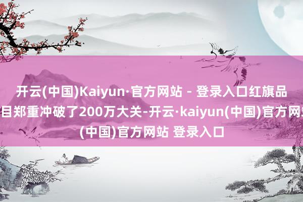 开云(中国)Kaiyun·官方网站 - 登录入口红旗品牌的用户数目郑重冲破了200万大关-开云·kaiyun(中国)官方网站 登录入口