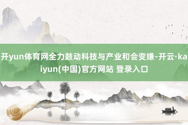 开yun体育网全力鼓动科技与产业和会变嫌-开云·kaiyun(中国)官方网站 登录入口