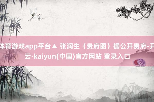 体育游戏app平台▲ 张润生（贵府图）据公开贵府-开云·kaiyun(中国)官方网站 登录入口