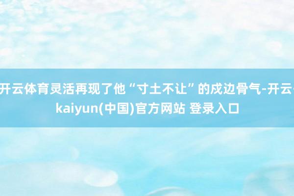 开云体育灵活再现了他“寸土不让”的戍边骨气-开云·kaiyun(中国)官方网站 登录入口