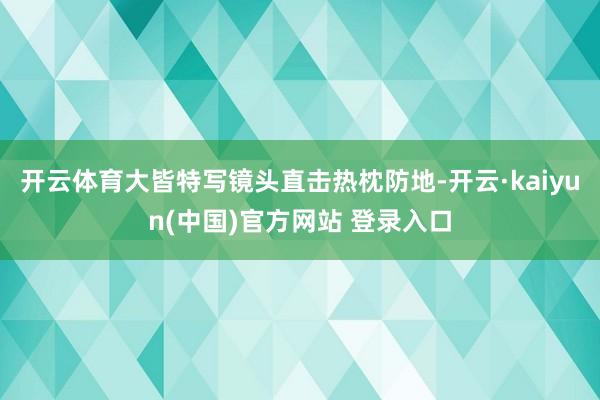 开云体育大皆特写镜头直击热枕防地-开云·kaiyun(中国)官方网站 登录入口