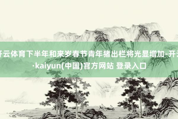 开云体育下半年和来岁春节青年猪出栏将光显增加-开云·kaiyun(中国)官方网站 登录入口