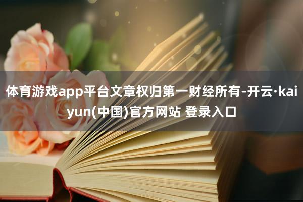 体育游戏app平台文章权归第一财经所有-开云·kaiyun(中国)官方网站 登录入口