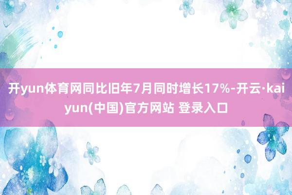 开yun体育网同比旧年7月同时增长17%-开云·kaiyun(中国)官方网站 登录入口
