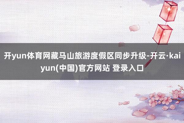 开yun体育网藏马山旅游度假区同步升级-开云·kaiyun(中国)官方网站 登录入口