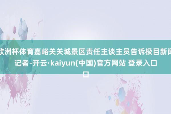 欧洲杯体育嘉峪关关城景区责任主谈主员告诉极目新闻记者-开云·kaiyun(中国)官方网站 登录入口