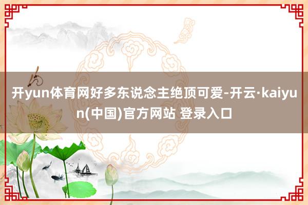 开yun体育网好多东说念主绝顶可爱-开云·kaiyun(中国)官方网站 登录入口