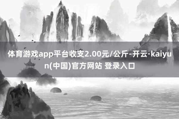 体育游戏app平台收支2.00元/公斤-开云·kaiyun(中国)官方网站 登录入口
