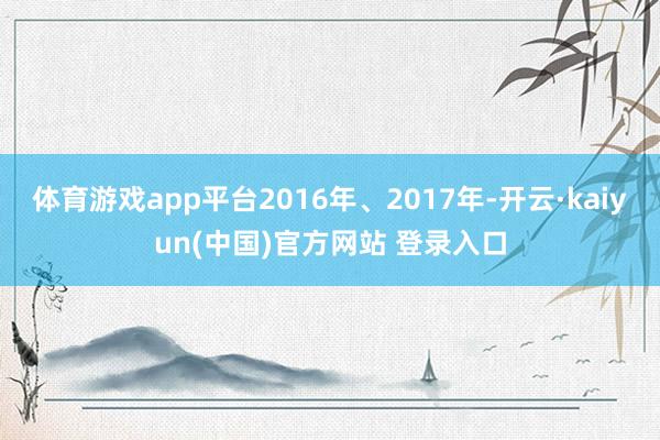 体育游戏app平台2016年、2017年-开云·kaiyun(中国)官方网站 登录入口